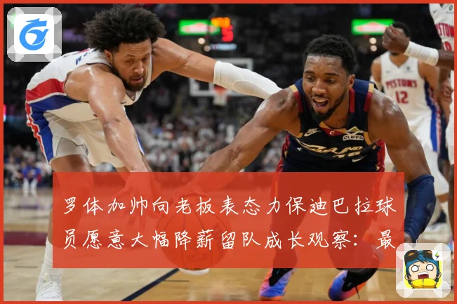 罗体加帅向老板表态力保迪巴拉球员愿意大幅降薪留队成长观察：最新赛事动态与深度分析