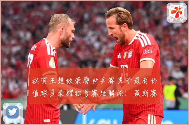 祝贺王楚钦荣膺世乒赛男子最有价值球员荣耀称号赛场解读：最新赛事动态与深度分析