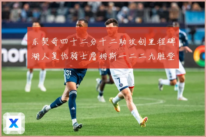 东契奇四十二分十二助攻创里程碑湖人复仇骑士詹姆斯一二二九胜登赛场复盘：最新赛事动态与深度分析