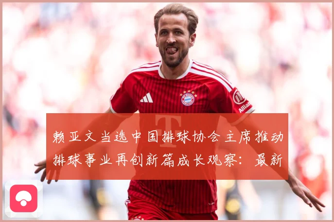 赖亚文当选中国排球协会主席推动排球事业再创新篇成长观察：最新赛事动态与深度分析