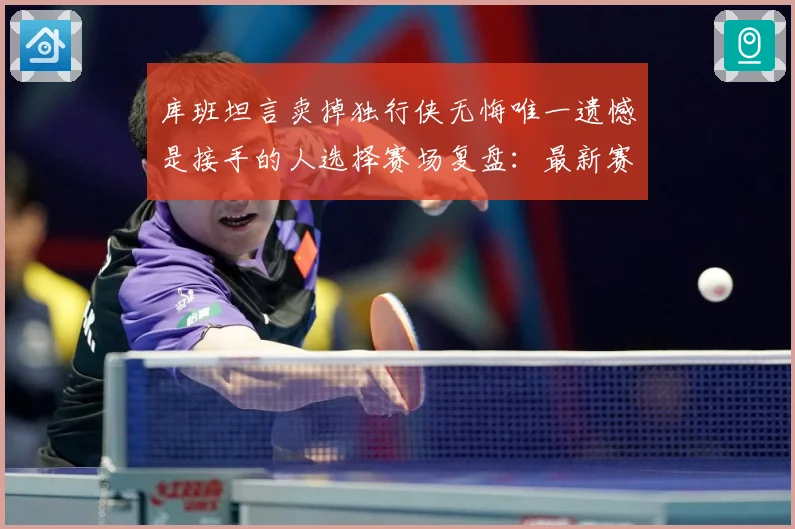 库班坦言卖掉独行侠无悔唯一遗憾是接手的人选择赛场复盘：最新赛事动态与深度分析