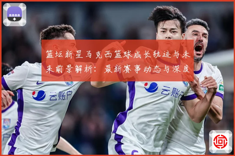 篮坛新星马克西篮球成长轨迹与未来前景解析：最新赛事动态与深度分析