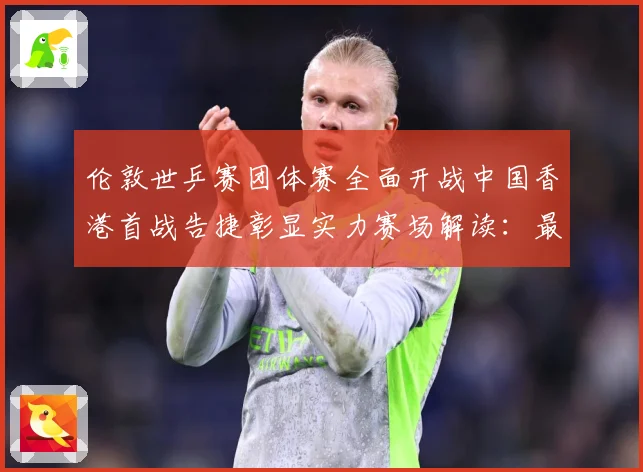 伦敦世乒赛团体赛全面开战中国香港首战告捷彰显实力赛场解读：最新赛事动态与深度分析