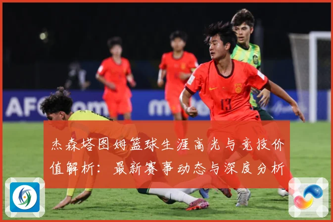 杰森塔图姆篮球生涯高光与竞技价值解析：最新赛事动态与深度分析