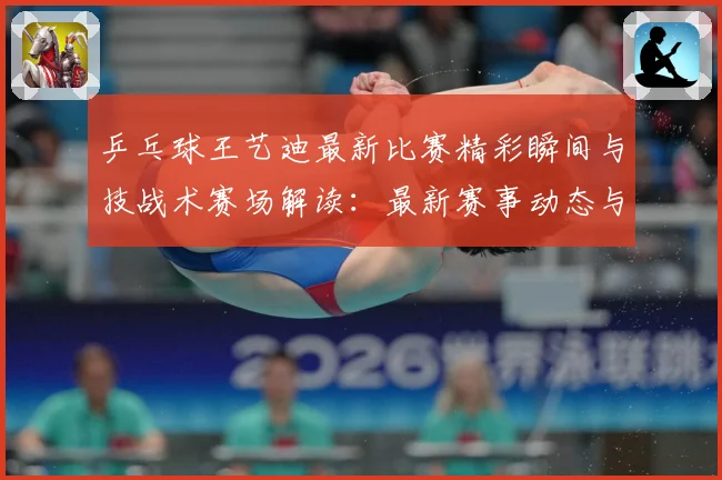 乒乓球王艺迪最新比赛精彩瞬间与技战术赛场解读：最新赛事动态与深度分析