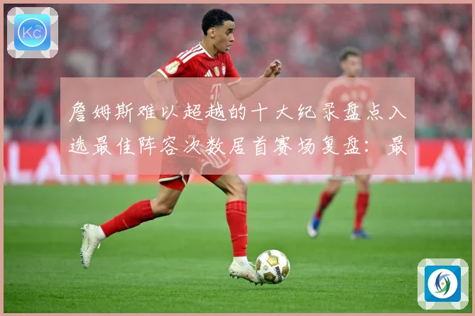 詹姆斯难以超越的十大纪录盘点入选最佳阵容次数居首赛场复盘：最新赛事动态与深度分析