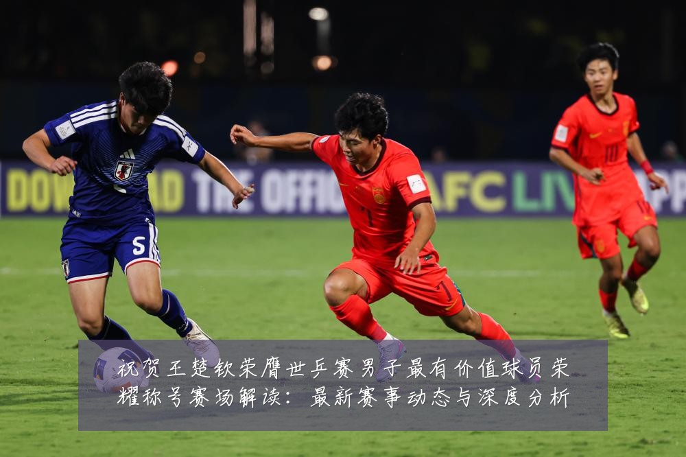 祝贺王楚钦荣膺世乒赛男子最有价值球员荣耀称号赛场解读:最新赛事动态与深度分析