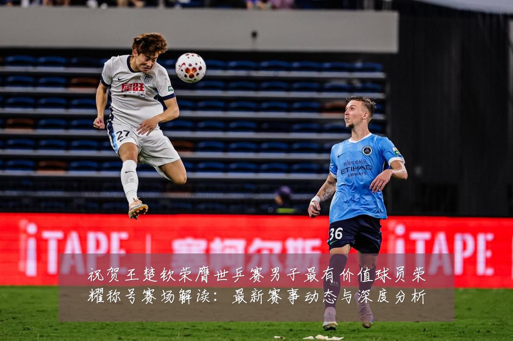 祝贺王楚钦荣膺世乒赛男子最有价值球员荣耀称号赛场解读:最新赛事动态与深度分析