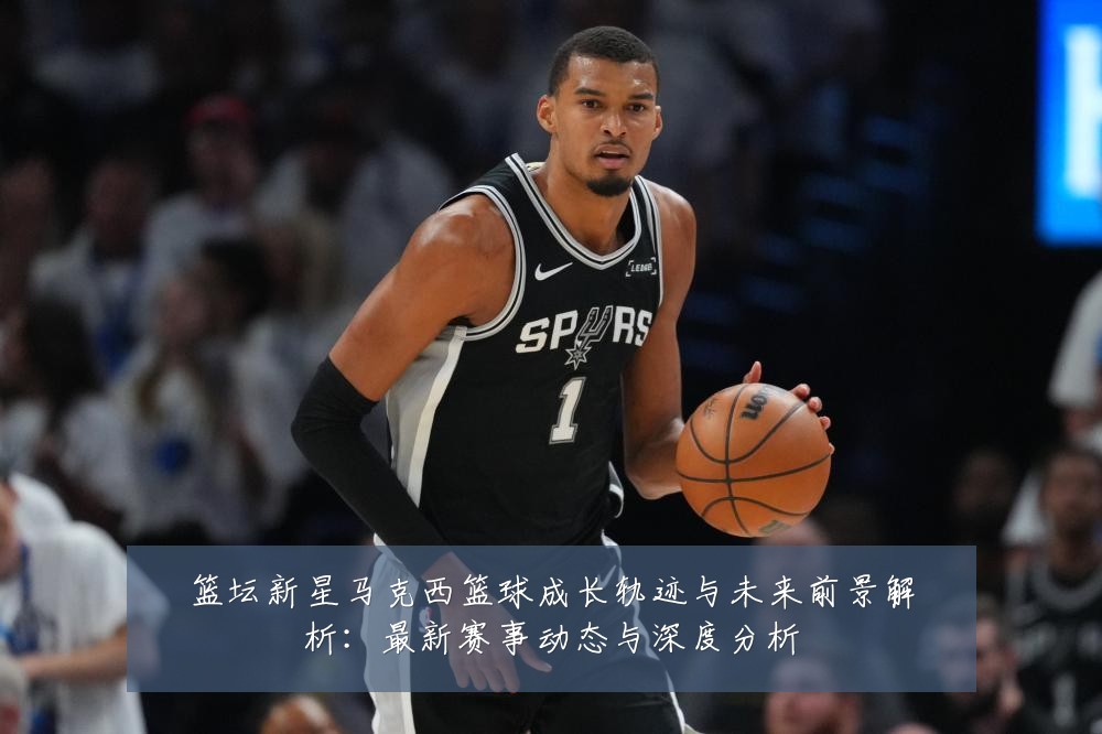 篮坛新星马克西篮球成长轨迹与未来前景解析:最新赛事动态与深度分析