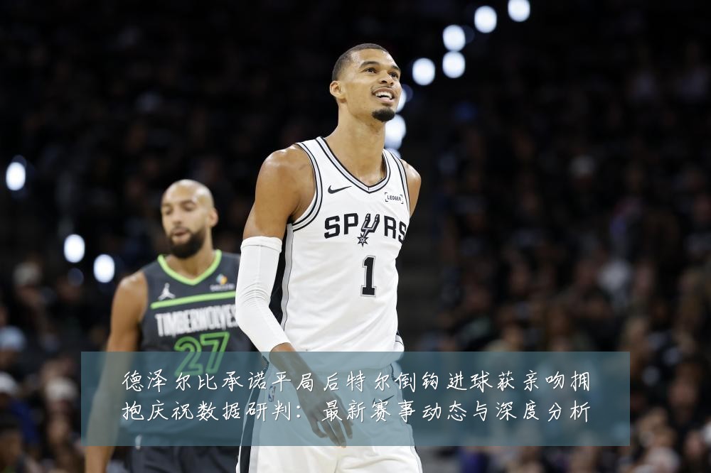 德泽尔比承诺平局后特尔倒钩进球获亲吻拥抱庆祝数据研判:最新赛事动态与深度分析