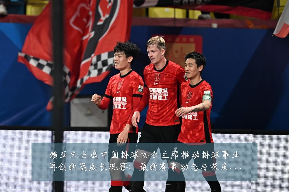 赖亚文当选中国排球协会主席推动排球事业再创新篇成长观察：最新赛事动态与深度分析
